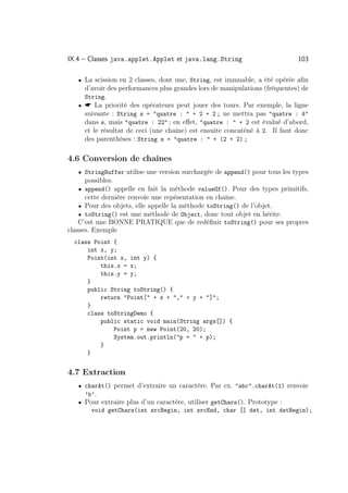 IX.4 – Classes java.applet.Applet et java.lang.String                       103

   • La scission en 2 classes, dont une, String, est immuable, a été opérée aﬁn
     d’avoir des performances plus grandes lors de manipulations (fréquentes) de
     String.
   •  La priorité des opérateurs peut jouer des tours. Par exemple, la ligne
     suivante : String s = quatre :  + 2 + 2 ; ne mettra pas quatre : 4
     dans s, mais quatre : 22 ; en eﬀet, quatre :  + 2 est évalué d’abord,
     et le résultat de ceci (une chaîne) est ensuite concaténé à 2. Il faut donc
     des parenthèses : String s = quatre :  + (2 + 2) ;

4.6 Conversion de chaînes
   • StringBuffer utilise une version surchargée de append() pour tous les types
     possibles.
   • append() appelle en fait la méthode valueOf(). Pour des types primitifs,
     cette dernière renvoie une repésentation en chaîne.
   • Pour des objets, elle appelle la méthode toString() de l’objet.
   • toString() est une méthode de Object, donc tout objet en hérite.
    C’est une BONNE PRATIQUE que de redéﬁnir toString() pour ses propres
classes. Exemple
  class Point {
      int x, y;
      Point(int x, int y) {
          this.x = x;
          this.y = y;
      }
      public String toString() {
          return Point[ + x + , + y + ];
      }
      class toStringDemo {
          public static void main(String args[]) {
              Point p = new Point(20, 20);
              System.out.println(p =  + p);
          }
      }


4.7 Extraction
   • charAt() permet d’extraire un caractère. Par ex. abc.charAt(1) renvoie
     ’b’.
   • Pour extraire plus d’un caractère, utiliser getChars(). Prototype :
       void getChars(int srcBegin, int srcEnd, char [] dst, int dstBegin);
 