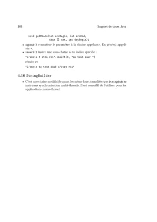 108                                                              Support de cours Java

          void getChars(int srcBegin, int srcEnd,
                        char [] dst, int dstBegin);
      • append() concatène le paramètre à la chaîne appelante. En général appelé
        via +.
      • insert() insère une sous-chaîne à ùn indice spéciﬁé :
        L’envie d’etre roi.insert(8, de tout sauf )
        résulte en
        L’envie de tout sauf d’etre roi


4.16 StringBuilder
      • C’est une chaîne modiﬁable ayant les même fonctionnalités que StringBuffer
        mais sans synchronisation multi-threads. Il est conseillé de l’utiliser pour les
        applications mono-thread.
 
