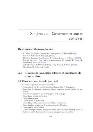 X – java.util : Conteneurs et autres
                                       utilitaires

Références bibliographiques
  – A Course in Number Theory and Cryptography, N. Koblitz [Kob87]
  – Java in a Nutshell, D. Flanagan, [Flab],
  – The Java Language Speciﬁcation, J. Gosling, B. Joy et G. Steele [GJS96],
  – Java et Internet – Concepts et programmation, G. Roussel, E. Duris, N.
    Bedon et R. Forax [RDBF02],
  – Data Structures  Problem Solving Using Java, M.A. Weiss [Wei98],
  – Algorithms, R. Sedgewick [Seg91]


X.1    Classes de java.util ; Classes et interfaces de
       comparaison
1.1 Classes et interfaces de java.util
  On trouve les groupes de classes suivants :
  – Comparaison sur des objets (interfaces Comparable et Comparator).
  – Structures de données conteneurs (listes chaînées, arbres, tables de ha-
    chage).
  – Expressions régulières (paquetage java.util.regexp).
  – Classe Date, gestion de la date.
  – Classe EventObject
  – Classes Timer et TimerTask
  – Classe Observable, super classe des objets observables.
  – Classe Random, générateur de nombres pseudo-aléatoires.
  – Classe Stack, pile d’objets.
  – Classe StringTokenizer, lorsqu’instanciée avec un objet String, casse la
    chaîne en unités lexicales séparées par n’importe quel caractère.

                                   109
 