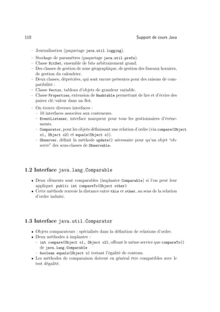 110                                                            Support de cours Java

      – Journalisation (paquetage java.util.logging).
      – Stockage de paramètres (paquetage java.util.prefs).
      – Classe BitSet, ensemble de bits arbitrairement grand.
      – Des classes de gestion de zone géographique, de gestion des fuseaux horaires,
        de gestion du calendrier.
      – Deux classes, dépréciées, qui sont encore présentes pour des raisons de com-
        patibilité :
      – Classe Vector, tableau d’objets de grandeur variable.
      – Classe Properties, extension de Hashtable permettant de lire et d’écrire des
        paires clé/valeur dans un ﬂot.
      – On trouve diverses interfaces :
        – 10 interfaces associées aux conteneurs.
        – EventListener, interface marqueur pour tous les gestionnaires d’événe-
          ments.
        – Comparator, pour les objets déﬁnissant une relation d’ordre (via compare(Object
          o1, Object o2) et equals(Object o)).
        – Observer, déﬁnit la méthode update() nécessaire pour qu’un objet “ob-
          serve” des sous-classes de Observable.




1.2 Interface java.lang.Comparable
      • Deux eĺéments sont comparables (implanter Comparable) si l’on peut leur
        appliquer public int compareTo(Object other)
      • Cette méthode renvoie la distance entre this et other, au sens de la relation
        d’ordre induite.




1.3 Interface java.util.Comparator
      • Objets comparateurs : spécialisés dans la déﬁnition de relations d’ordre.
      • Deux méthodes à implanter :
        – int compare(Object o1, Object o2), oﬀrant le même service que compareTo()
          de java.lang.Comparable
        – boolean equals(Object o) testant l’égalité de contenu.
      • Les méthodes de comparaison doivent en général être compatibles avec le
        test dégalité.
 