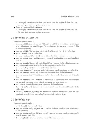 112                                                              Support de cours Java

        – toArray() renvoie un tableau contenant tous les objets de la collection.
        – Ce n’est pas une vue qui est renvoyée.
      • Dans la classe utilitaire Arrays :
        – toArray() renvoie un tableau contenant tous les objets de la collection.
        – Ce n’est pas une vue qui est renvoyée.

2.5 Interface Collection
      Résumé des méthodes :
      • boolean add(Object o) ajoute l’élément spéciﬁé à la collection. renvoie true
          si la collection a été modiﬁée par l’opération (un Set ne peut contenir 2 fois
          le même élément).
      •   boolean addAll(Collection c) ajoute les éléments de c à la collection.
      •   void clear() vide la collection.
      •   boolean contains(Object o) teste si la collection contient o
      •   boolean containsAll(Collection c) teste si la collection contient la collec-
          tion c
      •   boolean equals(Object o) teste l’égalité de contenu de la collection avec o.
      •   int hashCode() renvoie le code de hachage de la collection.
      •   boolean isEmpty() teste si la collection est vide.
      •   Iterator iterator() renvoie un itérateur sur les éléments de la collection.
      •   boolean remove(Object o) enlève une instance de o de la collection.
      •   boolean removeAll(Collection c) enlève de la collection tous les éléments
          de c.
      •   boolean retainAll(Collection c) enlève de la collection tous les éléments
          qui ne sont pas dans c (ne retient que ceux qui sont dans c).
      •   int size() renvoie le nombre d’éléments de la collection.
      •   Object[] toArray() renvoie un tableau contenant tous les éléments de la
          collection.
      •   Object[] toArray(Object[] a) renvoie un tableau contenant tous les élé-
          ments de la collection qui, à l’exécution, sont du type de a.

2.6 Interface Map
      Résumé des méthodes :
      • void clear() vide la collection.
      • boolean containsKey(Object key) teste si la table contient une entrée avec
          la clé spéciﬁée.
      • boolean containsValue(Object value) teste si la table contient une entrée
        avec la valeur spéciﬁée.
      • Set entrySet() renvoie une vue ensembliste de la table.
 