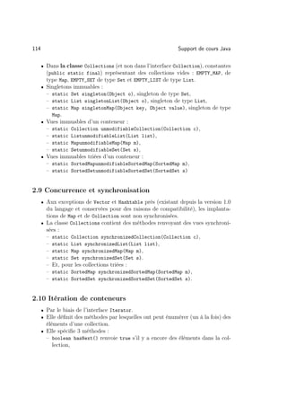 114                                                           Support de cours Java

      • Dans la classe Collections (et non dans l’interface Collection), constantes
        (public static final) représentant des collections vides : EMPTY_MAP, de
        type Map, EMPTY_SET de type Set et EMPTY_LIST de type List.
      • Singletons immuables :
        – static Set singleton(Object o), singleton de type Set,
        – static List singletonList(Object o), singleton de type List,
        – static Map singletonMap(Object key, Object value), singleton de type
          Map.
      • Vues immuables d’un conteneur :
        – static Collection unmodifiableCollection(Collection c),
        – static ListunmodifiableList(List list),
        – static MapunmodifiableMap(Map m),
        – static SetunmodifiableSet(Set s),
      • Vues immuables triées d’un conteneur :
        – static SortedMapunmodifiableSortedMap(SortedMap m),
        – static SortedSetunmodifiableSortedSet(SortedSet s)


2.9 Concurrence et synchronisation
      • Aux exceptions de Vector et Hashtable près (existant depuis la version 1.0
        du langage et conservées pour des raisons de compatibilité), les implanta-
        tions de Map et de Collection sont non synchronisées.
      • La classe Collections contient des méthodes renvoyant des vues synchroni-
        sées :
        – static Collection synchronizedCollection(Collection c),
        – static List synchronizedList(List list),
        – static Map synchronizedMap(Map m),
        – static Set synchronizedSet(Set s).
        – Et, pour les collections triées :
        – static SortedMap synchronizedSortedMap(SortedMap m),
        – static SortedSet synchronizedSortedSet(SortedSet s).


2.10 Itération de conteneurs
      • Par le biais de l’interface Iterator.
      • Elle déﬁnit des méthodes par lesquelles ont peut énumérer (un à la fois) des
        éléments d’une collection.
      • Elle spéciﬁe 3 méthodes :
        – boolean hasNext() renvoie true s’il y a encore des éléments dans la col-
           lection,
 