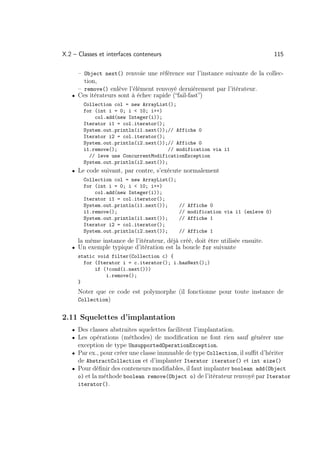 X.2 – Classes et interfaces conteneurs                                          115

     – Object next() renvoie une référence sur l’instance suivante de la collec-
       tion,
     – remove() enlève l’élément renvoyé dernièrement par l’itérateur.
   • Ces itérateurs sont à échec rapide (“fail-fast”)
        Collection col = new ArrayList();
        for (int i = 0; i  10; i++)
            col.add(new Integer(i));
        Iterator i1 = col.iterator();
        System.out.println(i1.next());// Affiche 0
        Iterator i2 = col.iterator();
        System.out.println(i2.next());// Affiche 0
        i1.remove();                   // modification via i1
          // leve une ConcurrentModificationException
        System.out.println(i2.next());
   • Le code suivant, par contre, s’exécute normalement
        Collection col = new ArrayList();
        for (int i = 0; i  10; i++)
            col.add(new Integer(i));
        Iterator i1 = col.iterator();
        System.out.println(i1.next());      // Affiche 0
        i1.remove();                        // modification via i1 (enleve 0)
        System.out.println(i1.next());      // Affiche 1
        Iterator i2 = col.iterator();
        System.out.println(i2.next());      // Affiche 1
      la même instance de l’itérateur, déjà créé, doit être utilisée ensuite.
   • Un exemple typique d’itération est la boucle for suivante
      static void filter(Collection c) {
        for (Iterator i = c.iterator(); i.hasNext();)
            if (!cond(i.next()))
                i.remove();
      }
      Noter que ce code est polymorphe (il fonctionne pour toute instance de
      Collection)


2.11 Squelettes d’implantation
   • Des classes abstraites squelettes facilitent l’implantation.
   • Les opérations (méthodes) de modiﬁcation ne font rien sauf générer une
      exception de type UnsupportedOperationException.
   • Par ex., pour créer une classe immuable de type Collection, il suﬃt d’hériter
     de AbstractCollection et d’implanter Iterator iterator() et int size()
   • Pour déﬁnir des conteneurs modiﬁables, il faut implanter boolean add(Object
     o) et la méthode boolean remove(Object o) de l’itérateur renvoyé par Iterator
     iterator().
 