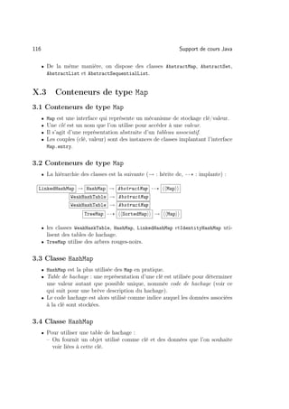 116                                                               Support de cours Java

      • De la même manière, on dispose des classes AbstractMap, AbstractSet,
          AbstractList et AbstractSequentialList.


X.3          Conteneurs de type Map
3.1 Conteneurs de type Map
      •   Map est une interface qui représente un mécanisme de stockage clé/valeur.
      •   Une clé est un nom que l’on utilise pour accéder à une valeur.
      •   Il s’agit d’une représentation abstraite d’un tableau associatif.
      •   Les couples (clé, valeur) sont des instances de classes implantant l’interface
          Map.entry.


3.2 Conteneurs de type Map
      • La hiérarchie des classes est la suivante (→ : hérite de,       : implante) :

  LinkedHashMap → HashMap → AbstractMap                     Map
                    WeakHashTable → AbstractMap
                    WeakHashTable → AbstractMap
                         TreeMap         SortedMap     →    Map

      • les classes WeakHaskTable, HashMap, LinkedHashMap etIdentityHashMap uti-
        lisent des tables de hachage.
      • TreeMap utilise des arbres rouges-noirs.


3.3 Classe HashMap
      • HashMap est la plus utilisée des Map en pratique.
      • Table de hachage : une représentation d’une clé est utilisée pour déterminer
        une valeur autant que possible unique, nommée code de hachage (voir ce
        qui suit pour une brève description du hachage).
      • Le code hachage est alors utilisé comme indice auquel les données associées
        à la clé sont stockées.

3.4 Classe HashMap
      • Pour utiliser une table de hachage :
          – On fournit un objet utilisé comme clé et des données que l’on souhaite
            voir liées à cette clé.
 