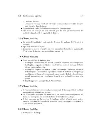 X.3 – Conteneurs de type Map                                                     117

     – La clé est hachée.
     – Le code de hachage résultant est utilisé comme indice auquel les données
       sont stockées dans la table.
   • Les valeurs de codes de hachage sont cachées (encapsulées).
   • Une table de hachage ne peut stocker que des clés qui redéﬁnissent les
     méthodes hashCode() et equals() de Object.

3.5 Classe HashMap
   • La méthode hashCode() doit calculer le code de hachage de l’objet et le
     renvoyer.
   • equals() compare 2 objets.
   • Beaucoup de classes courantes de Java implantent la méthode hashCode().
     C’est le cas de String, souvent utilisée comme clé.

3.6 Classe HashMap
   • Les constructeurs de HashMap sont :
     – HashMap(), constructeur par défaut, construit une table de hachage vide.
     – HashMap(int capaciteInitiale), construit une table de hachage de taille
        initiale capaciteInitiale.
     – HashMap(int capaciteInitiale, float tauxCharge), construit une table
        de hachage de taille initiale capaciteInitiale et de taux de remplissage
        tauxCharge ; ce taux, nécessairement compris entre 0.0 et 1.0, détermine
        à quel pourcentage de remplissage la table sera re-hachée en une plus
        grande.
     Si tauxCharge n’est pas spéciﬁé, 0.75 est utilisé.

3.7 Classe HashMap
   • Si l’on veut utiliser ses propres classes comme clé de hachage, il faut redéﬁnir
     hashCode() et equals() de Object.
   • La valeur (int) renvoyée par hashCode() est ensuite automatiquement ré-
     duite par une opération modulo la taille de la table de hachage.
   • Il faut s’assurer que la fonction de hachage utilisée répartit aussi unifor-
     mément que possible les valeurs renvoyées entre 0 et capaciteInitiale, la
     taille initiale de la table.

3.8 Classe HashMap
   • Méthodes de HashMap :
 