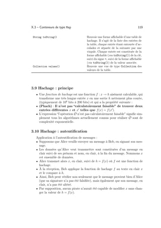 X.3 – Conteneurs de type Map                                                     119

 String toString()                      Renvoie une forme aﬃchable d’une table de
                                        hachage. Il s’agit de la liste des entrées de
                                        la table, chaque entrée étant entourée d’ac-
                                        colades et séparée de la suivante par une
                                        virgule. Chaque entrée est constituée de la
                                        forme aﬃchable (via toString()) de la clé,
                                        suivi du signe =, suivi de la forme aﬃchable
                                        (via toString()) de la valeur associée.
 Collection values()                    Renvoie une vue de type Collection des
                                        valeurs de la table.




3.9 Hachage : principe
   • Une fonction de hachage est une fonction f : x → h aisément calculable, qui
     transforme une très longue entrée x en une sortie h nettement plus courte,
     (typiquement de 106 bits à 200 bits) et qui a la propriété suivante :
   • (Phach) : Il n’est pas “calculatoirement faisable” de trouver deux
     entrées diﬀérentes x et x telles que f (x) = f (x ).
   • L’expression “l’opération O n’est pas calculatoirement faisable” signiﬁe sim-
     plement tous les algorithmes actuellement connus pour réaliser O sont de
     complexité exponentielle.


3.10 Hachage : autentiﬁcation
   Application à l’autentiﬁcation de messages :
   • Supposons que Alice veuille envoyer un message à Bob, en signant son mes-
     sage.
   • Les données qu’Alice veut transmettre sont constituées d’un message en
     clair suivi de ses prénom et nom, en clair, à la ﬁn du message. Nommons x
     cet ensemble de données.
   • Alice transmet alors x, en clair, suivi de h = f (x) où f est une fonction de
     hachage.
   • À la réception, Bob applique la fonction de hachage f au texte en clair x
     et le compare à h.
   • Ainsi, Bob peut vériﬁer non seulement que le message provient bien d’Alice
     (que sa signature n’a pas été falsiﬁée), mais également que son message, en
     clair, n’a pas été altéré.
   • Par supposition, aucun pirate n’aurait été capable de modiﬁer x sans chan-
     ger la valeur de h = f (x).
 
