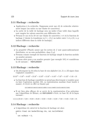 120                                                                 Support de cours Java

3.11 Hachage : recherche
      • Application à la recherche. Supposons avoir une clé de recherche relative-
        ment longue (un entier ou une chaîne de caractères).
      • La sortie de la table de hachage sera un indice d’une table dans laquelle
        sont rangées les valeurs associées aux diﬀérentes clés.
      • Prenons le cas où la clé est une chaîne de caractères x et où la fonction de
        hachage f choisie la transforme en h = f (x) un indice entre 1 et p (il y a p
        indices diﬀérents dans la table de hachage).

3.12 Hachage : recherche
      • La propriété (Phach) assure que les sorties de f sont quasi-unﬁromément
        distribuées, en un sens probabiliste, dans [1, p].
      • Prenons comme exemple de fonction de hachage simple la fonction modulo
        un nombre premier.
      • Prenons alors pour p un nombre premier (par exemple 101) et considérons
        la clé suivante : VERYLONGKEY

3.13 Hachage : recherche
      • On décompose la clé selon la base de son alphabet (ici, il y a 32 signes dans
        l’alphabet considéré) :
  22.3210 + 5.329 + 18.328 + 25.327 + 12.326 + 15.325 + 14.324 + 7.323 + 11.322 + 5.32 + 25

      • La fonction de hachage considérée ne prend pas directement ce nombre pour
        en faire l’opération modulo 101, sa repésentation machine étant lourde à
        manier ; il s’écrit en eﬀet en binaire par
                   1011000101100101100101100011110111000111010110010111001

      • Il est bien plus eﬃcace de se servir de la représentation d’un polynôme
        par l’algorithme de Hörner, où VERYLONGKEY s’écrit, en base 32, de la façon
        suivante :
  (((((((((22.32 + 5)32 + 18)32 + 25)32 + 12)32 + 15)32 + 14)32 + 7)32 + 11)32 + 5)32 + 25


3.14 Hachage : recherche
      • L’algorithme de calcul de la fonction de hachage est alors
        public final int hache(String cle, int tailleTable)
        {
          int valHach = 0;
 
