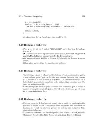 X.3 – Conteneurs de type Map                                                   121

         h = cle.charAt(0);
         for(int i = 1; i  cle.length(); i++)
           valHach = ((valHach*32)+cle.charAt(i)) % tailleTable;

         return valHach;
     }

     où cle est une String dans lequel on a stocké la clé.



3.15 Hachage : recherche
   • Pour p == 101 et cle[] valant VERYLONGKEY, cette fonction de hachage
     fournit 97.
   •  Le calcul d’un indice à partir d’une clé est rapide, mais rien ne garantit
     que 2 clés distinctes donneront des indices distincts.
   • On nomme collision d’indice le fait que 2 clés distinctes donnent le même
     indice.
   • Il faut alors une stratégie de résolution de collision.



3.16 Hachage : recherche
   • Une stratégie simple et eﬃcace est le chaînage séparé. À chaque fois qu’il y
     a une collision pour l’indice i, les clés sont rangées dans une liste chaînée
     n◦ i, associée à la case d’indice i de la table. Les diﬀérents éléments de la
     liste chaînée peuvent être rangés en ordre alphabétique croissant des clés,
     pour un accès plus rapide.
   • Cette stratégie est bien adaptée au cas où l’on ne connaît pas, a priori, le
     nombre d’enregistrements (de paires clés/valeurs) à traiter, ce qui est le cas
     de la classe HashMap de Java.



3.17 Hachage : recherche
   • En Java, un code de hachage est généré (via la méthode hashCode() déﬁ-
     nie dans la classe Object. Elle renvoie alors en général une conversion de
     l’adresse de l’objet en int, bien que ceci ne soit pas une obligation d’im-
     plantation du langage.
   • La méthode hashCode() est redéﬁnie par les types suivants : BitSet, Boolean,
     Character, Date, Double, File, Float, Integer, Long, Object et String,
 