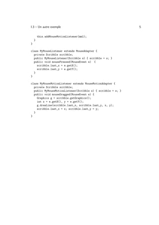 I.3 – Un autre exemple                                         5

        this.addMouseMotionListener(mml);
    }
}

class MyMouseListener extends MouseAdapter {
  private Scribble scribble;
  public MyMouseListener(Scribble s) { scribble = s; }
  public void mousePressed(MouseEvent e) {
    scribble.last_x = e.getX();
    scribble.last_y = e.getY();
  }
}

class MyMouseMotionListener extends MouseMotionAdapter {
  private Scribble scribble;
  public MyMouseMotionListener(Scribble s) { scribble = s; }
  public void mouseDragged(MouseEvent e) {
    Graphics g = scribble.getGraphics();
    int x = e.getX(), y = e.getY();
    g.drawLine(scribble.last_x, scribble.last_y, x, y);
    scribble.last_x = x; scribble.last_y = y;
  }
}
 