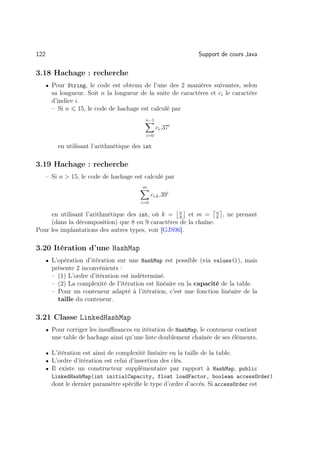 122                                                           Support de cours Java

3.18 Hachage : recherche
      • Pour String, le code est obtenu de l’une des 2 manières suivantes, selon
        sa longueur. Soit n la longueur de la suite de caractères et ci le caractère
        d’indice i.
        – Si n 15, le code de hachage est calculé par
                                          n−1
                                                 ci .37i
                                           i=0

          en utilisant l’arithmétique des int

3.19 Hachage : recherche
      – Si n  15, le code de hachage est calculé par
                                         m
                                               ci.k .39i
                                         i=0

     en utilisant l’arithmétique des int, où k = n et m = n , ne prenant
                                                    8            k
     (dans la décomposition) que 8 ou 9 caractères de la chaîne.
Pour les implantations des autres types, voir [GJS96].

3.20 Itération d’une HashMap
      • L’opération d’itération sur une HashMap est possible (via values()), mais
        présente 2 inconvénients :
        – (1) L’ordre d’itération est indéterminé.
        – (2) La complexité de l’itération est linéaire en la capacité de la table.
        – Pour un conteneur adapté à l’itération, c’est une fonction linéaire de la
          taille du conteneur.

3.21 Classe LinkedHashMap
      • Pour corriger les insuﬃsances en itération de HashMap, le conteneur contient
        une table de hachage ainsi qu’une liste doublement chaînée de ses éléments.

      • L’itération est ainsi de complexité linéaire en la taille de la table.
      • L’ordre d’itération est celui d’insertion des clés.
      • Il existe un constructeur supplémentaire par rapport à HashMap, public
        LinkedHashMap(int initialCapacity, float loadFactor, boolean accessOrder)
        dont le dernier paramètre spéciﬁe le type d’ordre d’accés. Si accessOrder est
 