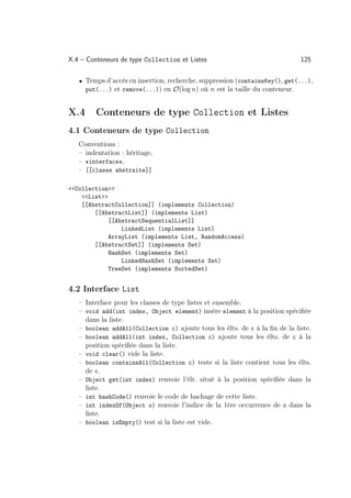 X.4 – Conteneurs de type Collection et Listes                                 125

   • Temps d’accès en insertion, recherche, suppression (containsKey(), get(...),
      put(...) et remove(...)) en O(log n) où n est la taille du conteneur.


X.4      Conteneurs de type Collection et Listes
4.1 Conteneurs de type Collection
   Conventions :
   – indentation : héritage,
   – «interface»,
   – [[classe abstraite]]

Collection
    List
    [[AbstractCollection]] (implements Collection)
        [[AbstractList]] (implements List)
             [[AbstractSequentialList]]
                 LinkedList (implements List)
             ArrayList (implements List, RandomAccess)
        [[AbstractSet]] (implements Set)
             HashSet (implements Set)
                 LinkedHashSet (implements Set)
             TreeSet (implements SortedSet)


4.2 Interface List
   – Interface pour les classes de type listes et ensemble.
   – void add(int index, Object element) insère element à la position spéciﬁée
     dans la liste.
   – boolean addAll(Collection c) ajoute tous les élts. de c à la ﬁn de la liste.
   – boolean addAll(int index, Collection c) ajoute tous les élts. de c à la
     position spéciﬁée dans la liste.
   – void clear() vide la liste.
   – boolean containsAll(Collection c) teste si la liste contient tous les élts.
     de c.
   – Object get(int index) renvoie l’élt. situé à la position spéciﬁée dans la
     liste.
   – int hashCode() renvoie le code de hachage de cette liste.
   – int indexOf(Object o) renvoie l’indice de la 1ère occurrence de o dans la
     liste.
   – boolean isEmpty() test si la liste est vide.
 