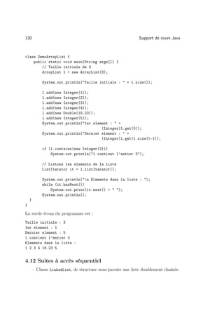 130                                                            Support de cours Java



class DemoArrayList {
    public static void main(String args[]) {
        // Taille initiale de 3
        ArrayList l = new ArrayList(3);

             System.out.println(Taille initiale :  + l.size());

             l.add(new Integer(1));
             l.add(new Integer(2));
             l.add(new Integer(3));
             l.add(new Integer(4));
             l.add(new Double(18.23));
             l.add(new Integer(5));
             System.out.println(1er element :  +
                                         (Integer)l.get(0));
             System.out.println(Dernier element :  +
                                         (Integer)l.get(l.size()-1));

             if (l.contains(new Integer(3)))
                 System.out.println(l contient l’entier 3);

             // Listons les elements de la liste
             ListIterator it = l.listIterator();

             System.out.println(n Elements dans la liste : );
             while (it.hasNext())
                 System.out.print(it.next() +  );
             System.out.println();
    }
}

La sortie écran du programme est :
Taille initiale : 3
1er element : 1
Dernier element : 5
l contient l’entier 3
Elements dans la liste :
1 2 3 4 18.23 5


4.12 Suites à accès séquentiel
        – Classe LinkedList, de structure sous-jacente une liste doublement chaînée.
 
