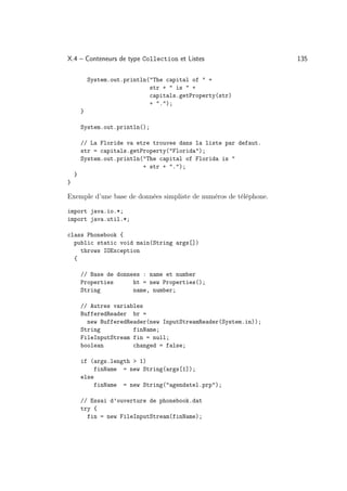 X.4 – Conteneurs de type Collection et Listes                      135

            System.out.println(The capital of  +
                               str +  is  +
                               capitals.getProperty(str)
                               + .);
        }

        System.out.println();

        // La Floride va etre trouvee dans la liste par defaut.
        str = capitals.getProperty(Florida);
        System.out.println(The capital of Florida is 
                           + str + .);
    }
}

Exemple d’une base de données simpliste de numéros de téléphone.

import java.io.*;
import java.util.*;

class Phonebook {
  public static void main(String args[])
    throws IOException
  {

        // Base de donnees : name et number
        Properties      ht = new Properties();
        String          name, number;

        // Autres variables
        BufferedReader br =
          new BufferedReader(new InputStreamReader(System.in));
        String          finName;
        FileInputStream fin = null;
        boolean         changed = false;

        if (args.length  1)
             finName = new String(args[1]);
        else
             finName = new String(agendatel.prp);

        // Essai d’ouverture de phonebook.dat
        try {
          fin = new FileInputStream(finName);
 