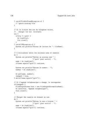 136                                                       Support de cours Java

      } catch(FileNotFoundException e) {
        // ignore missing file
      }

      // Si le fichier des nos de telephone existe,
      //   charger les nos. existants.
      try {
        if(fin != null) {
          ht.load(fin);
          fin.close();
        }
      } catch(IOException e) {
        System.out.println(Erreur de lecture de  + finName);
      }

      // L’utilisateur entre les nouveaux noms et numeros.
      do {
        System.out.println(Entrez un nouveau nom  +
                           (’quit’ pour sortir) : );
        name = br.readLine();
        if(name.equals(quit)) continue;

       System.out.println(Entrez le numero : );
       number = br.readLine();

        ht.put(name, number);
        changed = true;
      } while(!name.equals(quit));

      // Si l’agenda telephoneique a change, le sauvegarder.
      if(changed) {
        FileOutputStream fout = new FileOutputStream(finName);
        ht.save(fout, Agenda telephonique);
        fout.close();
      }

      // Charger des numeros en donnant un nom.
      do {
        System.out.println(Entrez le nom a trouver  +
                           (’quit’ pour sortir) : );
        name = br.readLine();
        if(name.equals(quit)) continue;
 
