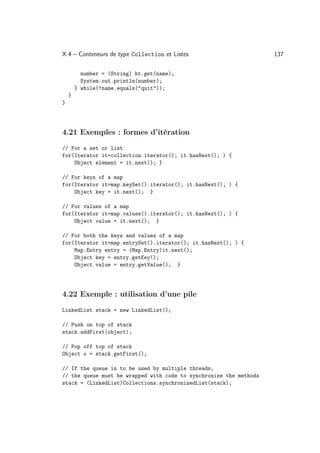 X.4 – Conteneurs de type Collection et Listes                       137

          number = (String) ht.get(name);
          System.out.println(number);
        } while(!name.equals(quit));
    }
}




4.21 Exemples : formes d’itération
// For a set or list
for(Iterator it=collection.iterator(); it.hasNext(); ) {
    Object element = it.next(); }

// For keys of a map
for(Iterator it=map.keySet().iterator(); it.hasNext(); ) {
    Object key = it.next(); }

// For values of a map
for(Iterator it=map.values().iterator(); it.hasNext(); ) {
    Object value = it.next(); }

// For both the keys and values of a map
for(Iterator it=map.entrySet().iterator(); it.hasNext(); ) {
    Map.Entry entry = (Map.Entry)it.next();
    Object key = entry.getKey();
    Object value = entry.getValue(); }




4.22 Exemple : utilisation d’une pile
LinkedList stack = new LinkedList();

// Push on top of stack
stack.addFirst(object);

// Pop off top of stack
Object o = stack.getFirst();

// If the queue is to be used by multiple threads,
// the queue must be wrapped with code to synchronize the methods
stack = (LinkedList)Collections.synchronizedList(stack);
 