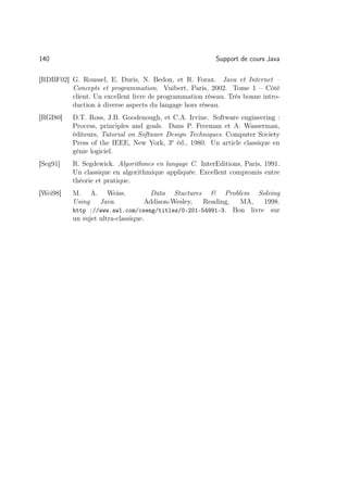 140                                                      Support de cours Java

[RDBF02] G. Roussel, E. Duris, N. Bedon, et R. Forax. Java et Internet –
         Concepts et programmation. Vuibert, Paris, 2002. Tome 1 – Côté
         client. Un excellent livre de programmation réseau. Très bonne intro-
         duction à diverse aspects du langage hors réseau.
[RGI80]   D.T. Ross, J.B. Goodenough, et C.A. Irvine. Software engineering :
          Process, principles and goals. Dans P. Freeman et A. Wasserman,
          éditeurs, Tutorial on Software Design Techniques. Computer Society
          Press of the IEEE, New York, 3e éd., 1980. Un article classique en
          génie logiciel.
[Seg91]   R. Segdewick. Algorithmes en langage C. InterEditions, Paris, 1991.
          Un classique en algorithmique appliquée. Excellent compromis entre
          théorie et pratique.
[Wei98]   M. A. Weiss.               Data Stuctures  Problem Solving
          Using Java.              Addison-Wesley, Reading, MA,    1998.
          http ://www.awl.com/cseng/titles/0-201-54991-3. Bon livre sur
          un sujet ultra-classique.
 