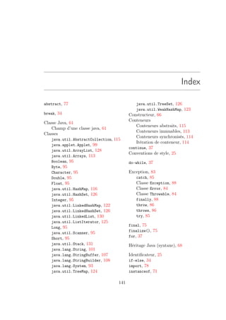 Index

abstract, 77                                java.util.TreeSet, 126
                                            java.util.WeakHashMap, 123
break, 34                                Constructeur, 66
                                         Conteneurs
Classe Java, 61
                                             Conteneurs abstraits, 115
    Champ d’une classe java, 61
                                             Conteneurs immuables, 113
Classes
                                             Conteneurs synchronisés, 114
   java.util.AbstractCollection, 115
                                             Itération de conteneur, 114
   java.applet.Applet, 99
                                         continue, 37
   java.util.ArrayList, 128
                                         Conventions de style, 25
   java.util.Arrays, 113
   Boolean, 95                           do-while, 37
   Byte, 95
   Character, 95                         Exception, 83
   Double, 95                               catch, 85
   Float, 95                                Classe Exception, 88
   java.util.HashMap, 116                   Classe Error, 84
   java.util.HashSet, 126                   Classe Throwable, 84
   Integer, 95                              finally, 88
   java.util.LinkedHashMap, 122             throw, 86
   java.util.LinkedHashSet, 126             throws, 86
   java.util.LinkedList, 130                try, 85
   java.util.ListIterator, 125
                                         final, 75
   Long, 95
                                         finalize(), 75
   java.util.Scanner, 95
                                         for, 37
   Short, 95
   java.util.Stack, 131                  Héritage Java (syntaxe), 68
   java.lang.String, 101
   java.lang.StringBuffer, 107           Identiﬁcateur, 25
   java.lang.StringBuilder, 108          if-else, 34
   java.lang.System, 93                  import, 78
   java.util.TreeMap, 124                instanceof, 71

                                   141
 