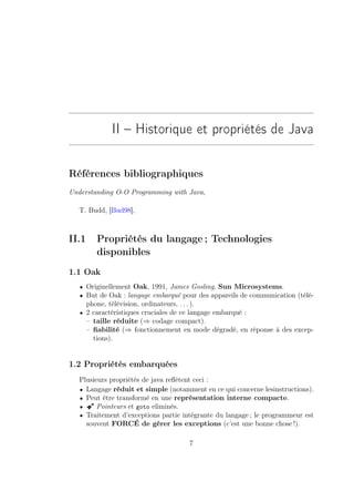II – Historique et propriétés de Java

Références bibliographiques
Understanding O-O Programming with Java,

   T. Budd, [Bud98],



II.1      Propriétés du langage ; Technologies
          disponibles
1.1 Oak
   • Originellement Oak, 1991, James Gosling, Sun Microsystems.
   • But de Oak : langage embarqué pour des appareils de communication (télé-
       phone, télévision, ordinateurs, . . . ).
   • 2 caractéristiques cruciales de ce langage embarqué :
       – taille réduite (⇒ codage compact).
       – ﬁabilité (⇒ fonctionnement en mode dégradé, en réponse à des excep-
         tions).


1.2 Propriétés embarquées
   Plusieurs propriétés de java reﬂètent ceci :
   • Langage réduit et simple (notamment en ce qui concerne lesinstructions).
   • Peut être transformé en une représentation interne compacte.
   • Â Pointeurs et goto eliminés.
   • Traitement d’exceptions partie intégrante du langage ; le programmeur est
     souvent FORCÉ de gérer les exceptions (c’est une bonne chose !).

                                             7
 
