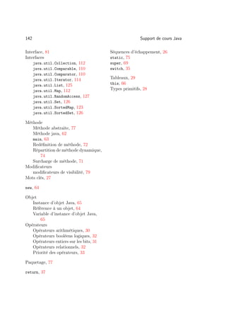 142                                                     Support de cours Java

Interface, 81                            Séquences d’échappement, 26
Interfaces                               static, 75
      java.util.Collection, 112          super, 69
      java.util.Comparable, 110          switch, 35
      java.util.Comparator, 110
      java.util.Iterator, 114            Tableaux, 29
      java.util.List, 125                this, 66
      java.util.Map, 112                 Types primitifs, 28
      java.util.RandomAccess, 127
      java.util.Set, 126
      java.util.SortedMap, 123
      java.util.SortedSet, 126

Méthode
   Méthode abstraite, 77
   Méthode java, 62
   main, 63
   Redéﬁnition de méthode, 72
   Répartition de méthode dynamique,
       74
   Surcharge de méthode, 71
Modiﬁcateurs
   modiﬁcateurs de visibilité, 79
Mots clés, 27

new, 64

Objet
   Instance d’objet Java, 65
   Référence à un objet, 64
   Variable d’instance d’objet Java,
       65
Opérateurs
   Opérateurs arithmétiques, 30
   Opérateurs booléens logiques, 32
   Opérateurs entiers sur les bits, 31
   Opérateurs relationnels, 32
   Priorité des opérateurs, 33

Paquetage, 77

return, 37
 