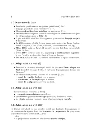 8                                                              Support de cours Java

1.3 Naissance de Java
    •   Java hérite principalement sa syntaxe (procédurale) du C.
    •   Langage généraliste, aussi versatile que C++.
    •   Plusieurs simpliﬁcations notables par rapport au C++.
    •   Très vaste bibliothèque de classes standard (plus de 3000 classes dans plus
        de 160 paquetages pour le JDK 1.5)
    •   A partir de 1993, chez Sun, développement pour créer un langage adapté
        à Internet.
    •   En 1995, annonce oﬀcielle de Java (concu, entre autres, par James Gosling,
        Patick Naughton, Crhis Warth, Ed Frank, Mike Sheridan et Bill Joy).
    •   Milieu 1996, sortie de Java 1.02, première version distribuée par JavaSoft
        (ﬁliale de Sun).
    •   Début 1997, sortie de Java 1.1. Beaucoup d’améliorations signiﬁca-
        tives. Première version à être jugée sérieuse du langage.
    •   Été 2004, sortie de Java 1.5 ; diverses améliorations et ajouts intéressants.


1.4 Adaptation au web (I)
    • Pourquoi le caractère “embarqué” initial de java est-il bien adapté au
      Web (transfert de pages HTML et exécution de programmes distante via
      Internet) ?
    • Le schéma client/serveur classique est le suivant :[-2.5ex]
      – envoi de requête du client vers le serveur,
      – traitement de la requête par le serveur,
      – envoi de la réponse du serveur au client.


1.5 Adaptation au web (II)
    Inconvénients de ce schéma :[-2.5ex]
    • temps de transmission souvent lents.
    • Les serveurs peuvent être chargés (beaucoup de clients à servir).
    • les clients sont, par contraste, assez fréquemment peu chargés.


1.6 Adaptation au web (III)
⇒ Calculs coté client via des applets : plutôt que d’exécuter le programme et
de transmettre la réponse, le serveur transmet le programme. Le programme
s’exécute localement sur le client. Ainsi :
     [-3ex]
    • le programme s’exécute sur une machine moins chargée,
 
