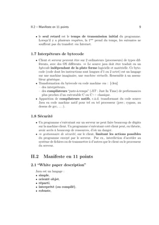 II.2 – Manifeste en 11 points                                                    9

   • le seul retard est le temps de transmission initial du programme.
       Lorsqu’il y a plusieurs requêtes, la 1ere prend du temps, les suivantes ne
       souﬀrent pas du transfert via Internet.


1.7 Interpéteurs de bytecode
   • Client et serveur peuvent être sur 2 ordinateurs (processeurs) de types dif-
     férents, avec des OS diﬀérents. ⇒ Le source java doit être traduit en un
     bytecode indépendant de la plate forme logicielle et matérielle. Ce byte-
     code (code dont les instructions sont longues d’1 ou 2 octet) est un langage
     sur une machine imaginaire, une machine virtuelle. Ressemble à un assem-
     bleur générique.
   • Transformation du bytecode en code machine via : [-3ex]
     – des interpréteurs.
     – des compilateurs “juste-à-temps” (JIT : Just In Time) de performances
        plus proches d’un exécutable C ou C++ classique.
   • Apparition de compilateurs natifs, c.à.d. transformant du code source
     Java en code machine natif pour tel ou tel processeur (jove ; cygnus, au
     dessus de gcc, . . . ).


1.8 Sécurité
   • Un programme s’exécutant sur un serveur ne peut faire beaucoup de dégâts
     sur la machine client. Un programme s’exécutant coté client peut, en théorie,
     avoir accès à beaucoup de ressources, d’où un danger.
   • ⇒ gestionnaire de sécurité, sur le client, limitant les actions possibles
     du programme envoyé par le serveur. Par ex., interdiction d’accéder au
     système de ﬁchiers ou de transmettre à d’autres que le client ou le processeur
     du serveur.


II.2      Manifeste en 11 points
2.1 “White paper description”
   Java est un langage :
   • simple,
   • orienté objet,
   • réparti,
   • interprété (ou compilé),
   • robuste,
 