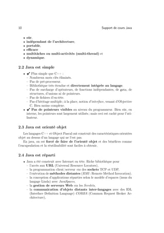 10                                                              Support de cours Java

     •   sûr,
     •   indépendant de l’architecture,
     •   portable,
     •   eﬃcace
     •   multitâches ou multi-activités (multi-thread) et
     •   dynamique.

2.2 Java est simple
     •   Â Plus simple que C++ :
         –Nombreux mots clés éliminés.
         –Pas de pré-processeur.
         –Bibliothèque très étendue et directement intégrée au langage.
         –Pas de surcharge d’opérateurs, de fonctions indépendantes, de goto, de
          structures, d’unions ni de pointeurs.
       – Pas de ﬁchiers d’en-tête.
       – Pas d’héritage multiple ; à la place, notion d’interface, venant d’Objective
          C. Bien moins complexe.
     • Â Pas de pointeurs visibles au niveau du programmeur. Bien sûr, en
       interne, les pointeurs sont largement utilisés ; mais ceci est caché pour l’uti-
       lisateur.

2.3 Java est orienté objet
    Les langages C++ et Object Pascal ont construit des caractéristiques orientées
objet au dessus d’un langage qui ne l’est pas.
    En java, on est forcé de faire de l’orienté objet et des bénéﬁces comme
l’encapsulation et la réutilisabilité sont faciles à obtenir.

2.4 Java est réparti
     • Java a été construit avec Internet en tête. Riche bibiothèque pour
         – l’accès aux URL (Universal Resource Locators),
         – la programmation client/serveur via des sockets TCP et UDP,
         – l’exécution de méthodes distantes (RMI : Remote Method Invocation).
         – la conception d’applications réparties selon le modèle d’espaces (issus du
           langage Linda) avec JavaSpaces,
         – la gestion de serveurs Web via les Servlets,
         – la communication d’objets distants inter-langages avec des IDL
           (Interface Deﬁnition Language) CORBA (Common Request Broker Ar-
           chitecture),
 