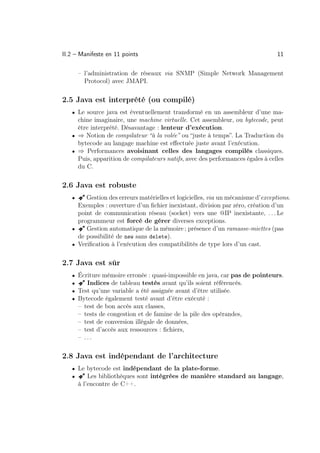 II.2 – Manifeste en 11 points                                                     11

       – l’administration de réseaux via SNMP (Simple Network Management
         Protocol) avec JMAPI.

2.5 Java est interprété (ou compilé)
   • Le source java est éventuellement transformé en un assembleur d’une ma-
     chine imaginaire, une machine virtuelle. Cet assembleur, ou bytecode, peut
     être interprété. Désavantage : lenteur d’exécution.
   • ⇒ Notion de compilateur “à la volée” ou “juste à temps”. La Traduction du
     bytecode au langage machine est eﬀectuée juste avant l’exécution.
   • ⇒ Performances avoisinant celles des langages compilés classiques.
     Puis, apparition de compilateurs natifs, avec des performances égales à celles
     du C.

2.6 Java est robuste
   •   Â Gestion des erreurs matérielles et logicielles, via un mécanisme d’exceptions.
     Exemples : ouverture d’un ﬁchier inexistant, division par zéro, création d’un
     point de communication réseau (socket) vers une @IP inexistante, . . . Le
     programmeur est forcé de gérer diverses exceptions.
   • Â Gestion automatique de la mémoire ; présence d’un ramasse-miettes (pas
     de possibilité de new sans delete).
   • Veriﬁcation à l’exécution des compatibilités de type lors d’un cast.


2.7 Java est sûr
   • Écriture mémoire erronée : quasi-impossible en java, car pas de pointeurs.
   •   ÂIndices de tableau testés avant qu’ils soient référencés.
   • Test qu’une variable a été assignée avant d’être utilisée.
   • Bytecode également testé avant d’être exécuté :
       –   test de bon accès aux classes,
       –   tests de congestion et de famine de la pile des opérandes,
       –   test de conversion illégale de données,
       –   test d’accès aux ressources : ﬁchiers,
       –   ...

2.8 Java est indépendant de l’architecture
   • Le bytecode est indépendant de la plate-forme.
   •   ÂLes bibliothèques sont intégrées de manière standard au langage,
       à l’encontre de C++.
 