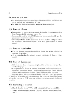 12                                                           Support de cours Java

2.9 Java est portable
     • Un même programme peut être compilé sur une machine et exécuté sur une
       autre, quel que soit le processeur ou l’OS.
     • La taille des types de données est toujours la même en java.


2.10 Java est eﬃcace
     • Initialement, les interpréteurs rendaient l’exécution de programmes java
       lente (environ 20 fois plus lente que du C).
     • Les compilateurs à la volée (JIT) la rendent presque aussi rapide que des
       programmes compilés classiques.
     • Des compilateurs natifs, fournissent du code machine natif pour tel ou
       tel processeur ; performances égales à celles du C (jove ; cygnus, au dessus
       de gcc, . . . ).


2.11 Java est multitâches
     • L’un des premiers langages à posséder en interne des tâches, ou activités
       (threads) d’exécution.
     • Â La coordination des activités est aisée (moniteurs de Hoare et événe-
       ments).


2.12 Java est dynamique
     • Exécution coté client ⇒ dynamisme plus aisé à mettre en œuvre que dans
      d’autres langages.
    • Chargement des classes en cours d’exécution, lorsque nécessaire, éven-
      tuellement à travers le réseau. Chargement dynamique des classes possible
      grâce à des informations de typage consultables en cours d’exécution.
    La liste est donnée par thème, chaque élément étant suivi, entre parenthèses,
du nom de la technologie Java correspondante. Son éventuelle disponibilité appa-
raît ensuite : au sein du JDK, paquetage optionnel ou extension en accès d’avant
première.


2.13 Technologies Réseaux
     1. Flux de données réseau TCP et UDP par sockets (Socket, . . . ; JDK).
     2. Appel de méthodes distantes (RMI ou Remote Method Invocation ;
        JDK).
 