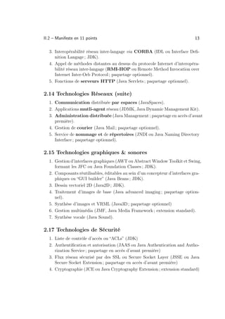 II.2 – Manifeste en 11 points                                                 13

  3. Interopérabilité réseau inter-langage via CORBA (IDL ou Interface Deﬁ-
     nition Langage ; JDK).
  4. Appel de méthodes distantes au dessus du protocole Internet d’interopéra-
     bilité réseau inter-langage (RMI-IIOP ou Remote Method Invocation over
     Internet Inter-Orb Protocol ; paquetage optionnel).
  5. Fonctions de serveurs HTTP (Java Servlets ; paquetage optionnel).

2.14 Technologies Réseaux (suite)
  1. Communication distribuée par espaces (JavaSpaces).
  2. Applications mutli-agent réseau (JDMK, Java Dynamic Management Kit).
  3. Administration distribuée (Java Management ; paquetage en accès d’avant
     première).
  4. Gestion de courier (Java Mail ; paquetage optionnel).
  5. Service de nommage et de répertoires (JNDI ou Java Naming Directory
     Interface ; paquetage optionnel).

2.15 Technologies graphiques  sonores
  1. Gestion d’interfaces graphiques (AWT ou Abstract Window Toolkit et Swing,
     formant les JFC ou Java Foundation Classes ; JDK).
  2. Composants réutilisables, éditables au sein d’un concepteur d’interfaces gra-
     phiques ou “GUI builder” (Java Beans ; JDK).
  3. Dessin vectoriel 2D (Java2D ; JDK).
  4. Traitement d’images de base (Java advanced imaging ; paquetage option-
     nel).
  5. Synthèse d’images et VRML (Java3D ; paquetage optionnel)
  6. Gestion multimédia (JMF, Java Media Framework ; extension standard).
  7. Synthèse vocale (Java Sound).

2.17 Technologies de Sécurité
  1. Liste de contrôle d’accès ou “ACLs” (JDK)
  2. Authentiﬁcation et autorisation (JAAS ou Java Authentication and Autho-
     rization Service ; paquetage en accès d’avant première)
  3. Flux réseau sécurisé par des SSL ou Secure Socket Layer (JSSE ou Java
     Secure Socket Extension ; paquetage en accès d’avant première)
  4. Cryptographie (JCE ou Java Cryptography Extension ; extension standard)
 