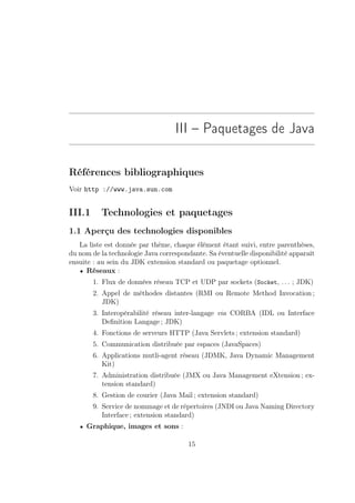 III – Paquetages de Java

Références bibliographiques
Voir http ://www.java.sun.com


III.1     Technologies et paquetages
1.1 Aperçu des technologies disponibles
   La liste est donnée par thème, chaque élément étant suivi, entre parenthèses,
du nom de la technologie Java correspondante. Sa éventuelle disponibilité apparaît
ensuite : au sein du JDK extension standard ou paquetage optionnel.
   • Réseaux :
        1. Flux de données réseau TCP et UDP par sockets (Socket, . . . ; JDK)
        2. Appel de méthodes distantes (RMI ou Remote Method Invocation ;
           JDK)
        3. Interopérabilité réseau inter-langage via CORBA (IDL ou Interface
           Deﬁnition Langage ; JDK)
        4. Fonctions de serveurs HTTP (Java Servlets ; extension standard)
        5. Communication distribuée par espaces (JavaSpaces)
        6. Applications mutli-agent réseau (JDMK, Java Dynamic Management
           Kit)
        7. Administration distribuée (JMX ou Java Management eXtension ; ex-
           tension standard)
        8. Gestion de courier (Java Mail ; extension standard)
        9. Service de nommage et de répertoires (JNDI ou Java Naming Directory
           Interface ; extension standard)
   • Graphique, images et sons :

                                       15
 