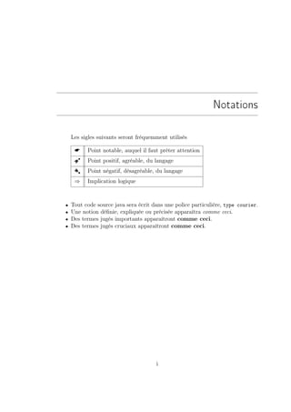 Notations

    Les sigles suivants seront fréquemment utilisés

         Point notable, auquel il faut prêter attention
     Â    Point positif, agréable, du langage
     Å    Point négatif, désagréable, du langage
     ⇒    Implication logique



•   Tout code source java sera écrit dans une police particulière, type courier.
•   Une notion déﬁnie, expliquée ou précisée apparaîtra comme ceci.
•   Des termes jugés importants apparaîtront comme ceci.
•   Des termes jugés cruciaux apparaîtront comme ceci.




                                      i
 