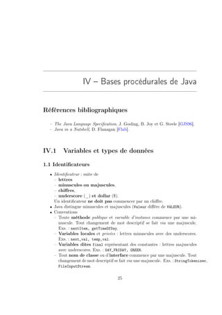 IV – Bases procédurales de Java


Références bibliographiques

  – The Java Language Speciﬁcation, J. Gosling, B. Joy et G. Steele [GJS96],
  – Java in a Nutshell, D. Flanagan [Flab].



IV.1     Variables et types de données

1.1 Identiﬁcateurs
  • Identiﬁcateur : suite de
    – lettres
    – minuscules ou majuscules,
    – chiﬀres,
    – underscore (_) et dollar ($).
    Un identiﬁcateur ne doit pas commencer par un chiﬀre.
  • Java distingue minuscules et majuscules (Valeur diﬀère de VALEUR).
  • Conventions
    – Toute méthode publique et variable d’instance commence par une mi-
      nuscule. Tout changement de mot descriptif se fait via une majuscule.
      Exs. : nextItem, getTimeOfDay.
    – Variables locales et privées : lettres minuscules avec des underscores.
      Exs. : next_val, temp_val.
    – Variables dites final représentant des constantes : lettres majuscules
      avec underscores. Exs. : DAY_FRIDAY, GREEN.
    – Tout nom de classe ou d’interface commence par une majuscule. Tout
      changement de mot descriptif se fait via une majuscule. Exs. : StringTokenizer,
      FileInputStream.

                                     25
 