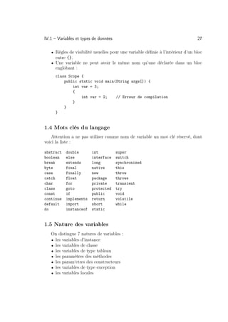 IV.1 – Variables et types de données                                            27

   • Règles de visibilité usuelles pour une variable déﬁnie à l’intérieur d’un bloc
     entre {}.
   • Une variable ne peut avoir le même nom qu’une déclarée dans un bloc
     englobant :
     class Scope {
         public static void main(String args[]) {
             int var = 3;
             {
                 int var = 2;    // Erreur de compilation
             }
         }
     }


1.4 Mots clés du langage
    Attention a ne pas utiliser comme nom de variable un mot clé réservé, dont
voici la liste :

abstract   double        int           super
boolean    else          interface     switch
break      extends       long          synchronized
byte       final         native        this
case       finally       new           throw
catch      float         package       throws
char       for           private       transient
class      goto          protected     try
const      if            public        void
continue   implements    return        volatile
default    import        short         while
do         instanceof    static


1.5 Nature des variables
   On distingue 7 natures de variables :
   • les variables d’instance
   • les variables de classe
   • les variables de type tableau
   • les paramètres des méthodes
   • les param‘etres des constructeurs
   • les variables de type exception
   • les variables locales
 