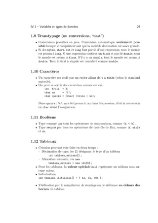 IV.1 – Variables et types de données                                             29

1.9 Transtypage (ou conversions, “cast”)
   • Conversions possibles en java. Conversion automatique seulement pos-
     sible lorsque le compilateur sait que la variable destination est assez grande.
   • Si des bytes, short, int et long font partie d’une expression, tout le monde
     est promu à long. Si une expression contient un float et pas de double, tout
     le monde est promu à float. S’il y a un double, tout le monde est promu à
     double. Tout littéral à virgule est considéré comme double.


1.10 Caractères
   • Un caractère est codé par un entier allant de 0 à 65536 (selon le standard
     unicode).
   • On peut se servir des caractères comme entiers :
          int trois = 3;
          char un     = ’1’;
          char quatre = (char) (trois + un);

     Dans quatre : ’4’. un a été promu à int dans l’expression, d’où la conversion
     en char avant l’assignation.


1.11 Booléens
   • Type renvoyé par tous les opérateurs de comparaison, comme (a  b).
   • Type requis par tous les opérateurs de contrôle de ﬂux, comme if, while
     et do.


1.12 Tableaux
   • Création pouvant être faite en deux temps :
     – Déclaration de type, les [] désignant le type d’un tableau
            int tableau_entiers[] ;
     – Allocation mémoire, via new
            tableau_entiers = new int[5] ;
   • Pour les tableaux, la valeur spéciale null représente un tableau sans au-
     cune valeur.
   • Initialisation
     int tableau_initialise[] = { 12, 34, 786 };

   • Vériﬁcation par le compilateur de stockage ou de référence en dehors des
     bornes du tableau.
 