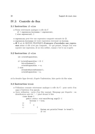 34                                                            Support de cours Java

IV.3       Contrôle de ﬂux
3.1 Instruction if-else
     • Forme strictement analogue à celle du C
         if ( expression-booleenne ) expression1;
       [ else expression2; ]

     • expressioni peut être une expression composée entourée de {}.
     • expression-booleenne est toute expression renvoyant un boolean.
     •  Il est de BONNE PRATIQUE d’entourer d’accolades une expres-
       sion même si elle n’est pas composée. Ce qui permet, lorsque l’on veut
       rajouter une expression, de ne rien oublier, comme c’est le cas ci-après

3.2 Instruction if-else
          int octetsDisponibles;

          if (octetsDisponibles  0) {
              CalculDonnees();
              octetsDisponibles -= n;
          } else
              attendreDautresDonnees();
              octetsDisponibles = n;


où la dernière ligne devrait, d’après l’indentation, faire partie du bloc else.

3.3 Instruction break
     • Utilisation courante strictement analogue à celle du C : pour sortir d’un
       case à l’intérieur d’un switch.
     • Autre utilisation : sortie d’un bloc marqué. Marquage par étiquette : un
       identiﬁcateur suivi de ’ :’ placé devant le bloc
                class Break {
                    public static void main(String args[]) {
                        boolean t = true;
                a:      {
                b:          {
                c:              {
                                    System.out.println(Avant le break);
                                    if (t)
 