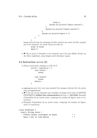 IV.3 – Contrôle de ﬂux                                                      35

                                        break b;
                                    System.out.println(Jamais execute);
                                }
                                System.out.println(Jamais execute);
                             }
                             System.out.println(Apres b:);
                         }
                   }
              }
     break suivi du nom de marquage du bloc permet une sortie du bloc marqué
     par cette étiquette. La sortie écran du code est
              Avant le break
              Apres b:

   •  On ne peut se brancher à une étiquette qui n’est pas déﬁnie devant un
     des blocs englobant, sinon break serait identique à goto.


3.4 Instruction switch (I)
   • Forme strictement analogue à celle du C
              switch ( expression ) {
                  case valeur1 :
                      break;

                   case valeurN :
                       break;
                   default :
              }

   • expression peut être tout type primitif (les valeuri doivent être du même
     type qu’expression)
   •  C’est une erreur répandue que d’oublier un break. Il est donc de BONNE
     PRATIQUE d’utiliser des commentaires du type // CONTINUER. Exemple
     d’équivalent de wc (word count, comptage du nombre de lignes, mots et ca-
     ractères)
   • Exemple d’équivalent de wc (word count, comptage du nombre de lignes,
     mots et caractères)

class WordCount {
  static String texte =
    Trente rayons convergent au moyeu                            +
    mais c’est le vide median                                    +
 