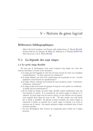 V – Notions de génie logiciel

Références bibliographiques
   – Object-Oriented Analysis and Design with Applications, G. Booch [Boo94],
   – Design Patterns, E. Gamma, R. Helm, R. Johnson et J. Vlissides [GHJV95],
   – Data Structures, M.A. Weiss [Wei98]


V.1      La légende des sept singes
1.1 Le petit singe ﬂexible
   En tant que le développeur vous aurez toujours cinq singes sur votre dos
chacun cherchant à retenir votre attention :
   • Le singe ponctuel aggripé à votre dos, les bras autour de votre cou, beuglant
     continuellement : “tu dois respecter les échéances !”
   • Le singe adéquat, sur votre tête, tambourine sur sa poitrine et crie : “tu doit
     implanter correctement les spéciﬁcations !”
   • Le singe robuste, sautant sur le dessus de votre moniteur, hurle : “robustesse,
     robustesse, robustesse !”
   • Le singe performant essaie de grimper le long de votre jambe en vociférant :
     “n’oublie pas les performances !”
   • Et de temps en temps, un petit singe, ﬂexible, pointe timidement sont nez
     d’en-dessous le clavier. À ce moment là, les autres singes se taisent et ce
     calment. Le petit singe sort de sous le clavier, se met debout sur ses pattes,
     vous regarde droit dans les yeux et dit : “Tu dois rendre ton code facile
     lire et facile à modiﬁer”. Sa phrase à peine terminée, les autres singes se
     remettent à hurler en sautant sur le petit singe, le forçant à se terrer à
     nouveau sur le clavier. Les quatre premiers singes reviennent alors à leurs
     activités initiales.
   ◦ Un bon développeur doit trouver un compromis pour rendre les 5 singes
     heureux.

                                        39
 