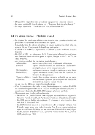 40                                                                Support de cours Java

     ◦ Deux autres singes font une apparition tapageuse de temps en temps :
     • Le singe réutilisable dont le slogan est : “Ton code doit être réutilisable !”
     • Le singe sécuritaire : “Ton Code doit être parfaitement sûr !”




1.2 Un vieux constat – l’histoire d’AdA
     • Le respect des essais des échéances est souvent une pression commerciale
         puissante au détriment de la qualité d’un logiciel.
     • L’insatisfaction des clients résultant de singes malheureux était déjà un
         constat fait au département de la défense américaine :
     •   En 1968-1970 au DoD (“Departement of Defense”) : coûts matériels          coûts
         logiciels
     •   De 1968 à 1973 : accroissement de 59 % des coûts informatiques et baisse
         très forte des coûts matériels (pour le logiciel, budget en 1970 : 3.109 $, en
         1990 30.109 $)
     •   ceci pour un produit ﬁni en général insatisfaisant :
          Adéquation :          non correspondance aux besoins des utilisateurs
          Fiabilité :           logiciel tombant souvent en panne Coût : coûts rare-
                                ment prévisibles, perçu comme excessifs
          Modiﬁabilité :        maintenance souvent complexe, coûteuse et non ﬁable
          Ponctualité :         logiciel souvent en retard ; livré avec des capacités in-
                                férieures à celles promises
          Transportabilité : logiciel d’un système rarement utilisable sur un autre
          Eﬃcacité :            non utilisation optimale par le logiciel des ressources
                                disponibles (temps de calcul, RAM)
         ce qui rend les diﬀérents singes tous malheureux.
     •   Coût de maintenance logicielle  coût du développement original. En 1975,
         un industriel dépense entre 40 et 75 % de son budget informatique pour la
         maintenance logicielle. En 1973, 450 langages généraux au DoD.
     •   Notamment pour des logiciels embarqués,
         – De 1975 à 1977, évaluation de 2800 langages, aucun réellement approprié,
            bien que Pascal, ALGOL et PL/1 comportent des éléments intéressants.
         – En 1977 appels d’oﬀes international, 17 réponses, 4 sélectionnées, dont
            une de CII Honeywell Bull.
         – En 1979 sélection ﬁnale de la proposition de CII ; le langage, créé par Jean
            Ichbiah, prend pour nom Ada (Augusta Ada Byron, mathématicienne
            ayant travaillé avec Babbage sur ses machines diﬀérentielle et analytique)
         – En 83, manuel de référence Ada, approuvé comme norme ANSI, puis en
            1987 adoptée par l’ISO
 