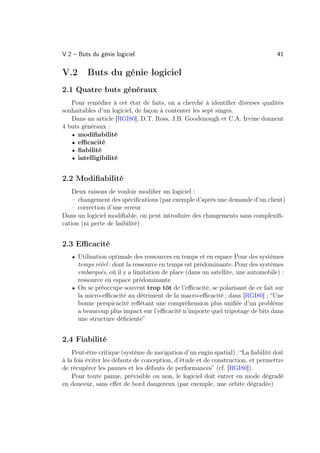 V.2 – Buts du génie logiciel                                                      41

V.2      Buts du génie logiciel
2.1 Quatre buts généraux
   Pour remédier à cet état de faits, on a cherché à identiﬁer diverses qualités
souhaitables d’un logiciel, de façon à contenter les sept singes.
   Dans un article [RGI80], D.T. Ross, J.B. Goodenough et C.A. Irvine donnent
4 buts généraux :
   • modiﬁabilité
   • eﬃcacité
   • ﬁabilité
   • intelligibilité


2.2 Modiﬁabilité
    Deux raisons de vouloir modiﬁer un logiciel :
    – changement des spéciﬁcations (par exemple d’après une demande d’un client)
    – correction d’une erreur
Dans un logiciel modiﬁable, on peut introduire des changements sans complexiﬁ-
cation (ni perte de lisibilité)


2.3 Eﬃcacité
   • Utilisation optimale des ressources en temps et en espace Pour des systèmes
     temps rééel : dont la ressource en temps est prédominante. Pour des systèmes
     embarqués, où il y a limitation de place (dans un satellite, une automobile) :
     ressource en espace prédominante
   • On se préoccupe souvent trop tôt de l’eﬃcacité, se polarisant de ce fait sur
     la micro-eﬃcacité au détriment de la macro-eﬃcacité ; dans [RGI80] : “Une
     bonne perspicacité reﬂétant une compréhension plus uniﬁée d’un problème
     a beaucoup plus impact sur l’eﬃcacité n’importe quel tripotage de bits dans
     une structure déﬁciente”


2.4 Fiabilité
    Peut-être critique (système de navigation d’un engin spatial) : “La ﬁabilité doit
à la fois éviter les défauts de conception, d’étude et de construction, et permettre
de récupérer les pannes et les défauts de performances” (cf. [RGI80]).
    Pour toute panne, prévisible ou non, le logiciel doit entrer en mode dégradé
en douceur, sans eﬀet de bord dangereux (par exemple, une orbite dégradée)
 