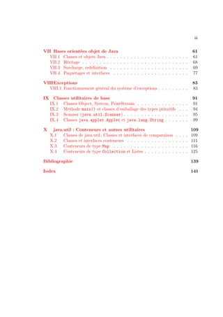iii

VII Bases orientées objet de Java                                                                                        61
  VII.1 Classes et objets Java . . . .   .   .   .   .   .   .   .   .   .   .   .   .   .   .   .   .   .   .   .   .   61
  VII.2 Héritage . . . . . . . . . . .   .   .   .   .   .   .   .   .   .   .   .   .   .   .   .   .   .   .   .   .   68
  VII.3 Surcharge, redéﬁnition . . .     .   .   .   .   .   .   .   .   .   .   .   .   .   .   .   .   .   .   .   .   69
  VII.4 Paquetages et interfaces . .     .   .   .   .   .   .   .   .   .   .   .   .   .   .   .   .   .   .   .   .   77

VIIIExceptions                                                                                                           83
  VIII.1 Fonctionnement général du système d’exceptions . . . . . . . . .                                                83

IX Classes utilitaires de base                                                                                           91
  IX.1 Classes Object, System, PrintStream . . . . . . . . . . . .                                           .   .   .   91
  IX.2 Méthode main() et classes d’emballage des types primitifs                                             .   .   .   94
  IX.3 Scanner (java.util.Scanner) . . . . . . . . . . . . . . . .                                           .   .   .   95
  IX.4 Classes java.applet.Applet et java.lang.String . . . .                                                .   .   .   99

X    java.util : Conteneurs et autres utilitaires                                                                        109
    X.1   Classes de java.util ; Classes et interfaces de comparaison                                    .   .   .   .   109
    X.2   Classes et interfaces conteneurs . . . . . . . . . . . . . .                                   .   .   .   .   111
    X.3   Conteneurs de type Map . . . . . . . . . . . . . . . . . .                                     .   .   .   .   116
    X.4   Conteneurs de type Collection et Listes . . . . . . . . .                                      .   .   .   .   125

Bibliographie                                                                                                            139

Index                                                                                                                    141
 