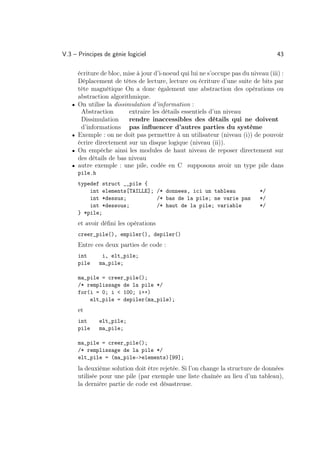 V.3 – Principes de génie logiciel                                                    43

       écriture de bloc, mise à jour d’i-noeud qui lui ne s’occupe pas du niveau (iii) :
       Déplacement de têtes de lecture, lecture ou écriture d’une suite de bits par
       tête magnétique On a donc également une abstraction des opérations ou
       abstraction algorithmique.
   •   On utilise la dissimulation d’information :
        Abstraction        extraire les détails essentiels d’un niveau
        Dissimulation      rendre inaccessibles des détails qui ne doivent
        d’informations pas inﬂuencer d’autres parties du système
   •   Exemple : on ne doit pas permettre à un utilisateur (niveau (i)) de pouvoir
       écrire directement sur un disque logique (niveau (ii)).
   •   On empêche ainsi les modules de haut niveau de reposer directement sur
       des détails de bas niveau
   •   autre exemple : une pile, codée en C supposons avoir un type pile dans
       pile.h
       typedef struct __pile {
           int elements[TAILLE]; /* donnees, ici un tableau                   */
           int *dessus;          /* bas de la pile; ne varie pas              */
           int *dessous;         /* haut de la pile; variable                 */
       } *pile;
       et avoir déﬁni les opérations
       creer_pile(), empiler(), depiler()
       Entre ces deux parties de code :
       int       i, elt_pile;
       pile     ma_pile;

       ma_pile = creer_pile();
       /* remplissage de la pile */
       for(i = 0; i  100; i++)
           elt_pile = depiler(ma_pile);
       et
       int      elt_pile;
       pile     ma_pile;

       ma_pile = creer_pile();
       /* remplissage de la pile */
       elt_pile = (ma_pile-elements)[99];
       la deuxième solution doit être rejetée. Si l’on change la structure de données
       utilisée pour une pile (par exemple une liste chaînée au lieu d’un tableau),
       la dernière partie de code est désastreuse.
 