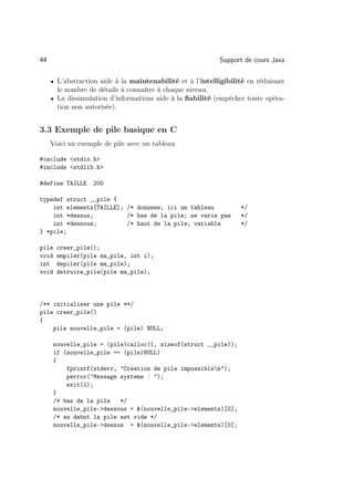44                                                         Support de cours Java

     • L’abstraction aide à la maintenabilité et à l’intelligibilité en réduisant
       le nombre de détails à connaître à chaque niveau.
     • La dissimulation d’informations aide à la ﬁabilité (empêcher toute opéra-
       tion non autorisée).


3.3 Exemple de pile basique en C
     Voici un exemple de pile avec un tableau

#include stdio.h
#include stdlib.h

#define TAILLE    200

typedef struct __pile {
    int elements[TAILLE]; /* donnees, ici un tableau              */
    int *dessus;          /* bas de la pile; ne varie pas         */
    int *dessous;         /* haut de la pile; variable            */
} *pile;

pile    creer_pile();
void    empiler(pile ma_pile, int i);
int     depiler(pile ma_pile);
void    detruire_pile(pile ma_pile);



/** initialiser une pile **/
pile creer_pile()
{
    pile nouvelle_pile = (pile) NULL;

       nouvelle_pile = (pile)calloc(1, sizeof(struct __pile));
       if (nouvelle_pile == (pile)NULL)
       {
           fprintf(stderr, Creation de pile impossiblen);
           perror(Message systeme : );
           exit(1);
       }
       /* bas de la pile   */
       nouvelle_pile-dessous = (nouvelle_pile-elements)[0];
       /* au debut la pile est vide */
       nouvelle_pile-dessus = (nouvelle_pile-elements)[0];
 