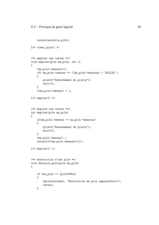 V.3 – Principes de génie logiciel                              45



    return(nouvelle_pile);

}/* creer_pile() */


/** empiler une valeur **/
void empiler(pile ma_pile, int i)
{
    (ma_pile-dessus)++;
    if( ma_pile-dessus == ((ma_pile-dessous) + TAILLE) )
    {
        printf(Debordement de pilen);
        exit(1);
    }
    *(ma_pile-dessus) = i;

}/* empiler() */


/** depiler une valeur **/
int depiler(pile ma_pile)
{
    if(ma_pile-dessus == ma_pile-dessous)
    {
        printf(Assechement de pilen);
        exit(1);
    }
    (ma_pile-dessus)--;
    return(*((ma_pile-dessus)+1));

}/* depiler() */


/** destruction d’une pile **/
void detruire_pile(pile ma_pile)
{

    if (ma_pile == (pile)NULL)
    {
        fprintf(stderr, Destruction de pile impossiblen);
        return;
    }
 