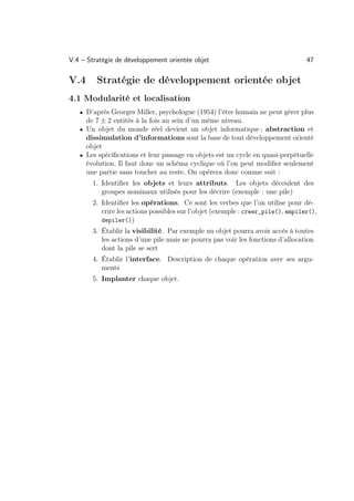 V.4 – Stratégie de développement orientée objet                                  47

V.4      Stratégie de développement orientée objet
4.1 Modularité et localisation
   • D’après Georges Miller, psychologue (1954) l’être humain ne peut gérer plus
     de 7 ± 2 entités à la fois au sein d’un même niveau.
   • Un objet du monde réel devient un objet informatique ; abstraction et
     dissimulation d’informations sont la base de tout développement orienté
     objet
   • Les spéciﬁcations et leur passage en objets est un cycle en quasi-perpétuelle
     évolution. Il faut donc un schéma cyclique où l’on peut modiﬁer seulement
     une partie sans toucher au reste. On opérera donc comme suit :
       1. Identiﬁer les objets et leurs attributs. Les objets découlent des
          groupes nominaux utilisés pour les décrire (exemple : une pile)
       2. Identiﬁer les opérations. Ce sont les verbes que l’on utilise pour dé-
          crire les actions possibles sur l’objet (exemple : creer_pile(), empiler(),
          depiler())
       3. Établir la visibilité. Par exemple un objet pourra avoir accès à toutes
          les actions d’une pile mais ne pourra pas voir les fonctions d’allocation
          dont la pile se sert
       4. Établir l’interface. Description de chaque opération avec ses argu-
          ments
       5. Implanter chaque objet.
 