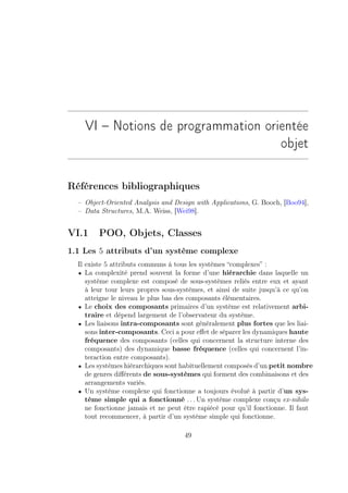 VI – Notions de programmation orientée
                                     objet

Références bibliographiques
  – Object-Oriented Analysis and Design with Applications, G. Booch, [Boo94],
  – Data Structures, M.A. Weiss, [Wei98].


VI.1     POO, Objets, Classes
1.1 Les 5 attributs d’un système complexe
  Il existe 5 attributs communs à tous les systèmes “complexes” :
  • La complexité prend souvent la forme d’une hiérarchie dans laquelle un
     système complexe est composé de sous-systèmes reliés entre eux et ayant
     à leur tour leurs propres sous-systèmes, et ainsi de suite jusqu’à ce qu’on
     atteigne le niveau le plus bas des composants élémentaires.
  • Le choix des composants primaires d’un système est relativement arbi-
     traire et dépend largement de l’observateur du système.
  • Les liaisons intra-composants sont généralement plus fortes que les liai-
     sons inter-composants. Ceci a pour eﬀet de séparer les dynamiques haute
     fréquence des composants (celles qui concernent la structure interne des
     composants) des dynamique basse fréquence (celles qui concernent l’in-
     teraction entre composants).
  • Les systèmes hiérarchiques sont habituellement composés d’un petit nombre
     de genres diﬀérents de sous-systèmes qui forment des combinaisons et des
     arrangements variés.
  • Un système complexe qui fonctionne a toujours évolué à partir d’un sys-
     tème simple qui a fonctionné . . . Un système complexe conçu ex-nihilo
     ne fonctionne jamais et ne peut être rapiécé pour qu’il fonctionne. Il faut
     tout recommencer, à partir d’un système simple qui fonctionne.

                                     49
 