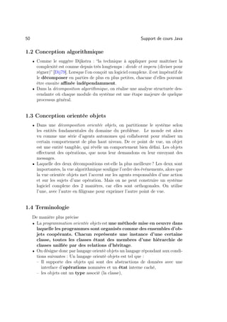 50                                                              Support de cours Java

1.2 Conception algorithmique
     • Comme le suggère Dijkstra : “la technique à appliquer pour maîtriser la
       complexité est connue depuis très longtemps : divide et impera (diviser pour
       régner)” [Dij79]. Lorsque l’on conçoit un logiciel complexe. il est impératif de
       le décomposer en parties de plus en plus petites, chacune d’elles pouvant
       être ensuite aﬃnée indépendamment.
     • Dans la décomposition algorithmique, on réalise une analyse structurée des-
       cendante où chaque module du système est une étape majeure de quelque
       processus général.


1.3 Conception orientée objets
     • Dans une décomposition orientée objets, on partitionne le système selon
       les entités fondamentales du domaine du problème. Le monde est alors
       vu comme une série d’agents autonomes qui collaborent pour réaliser un
       certain comportement de plus haut niveau. De ce point de vue, un objet
       est une entité tangible, qui révèle un comportement bien déﬁni. Les objets
       eﬀectuent des opérations, que nous leur demandons en leur envoyant des
       messages.
     • Laquelle des deux décompositions est-elle la plus meilleure ? Les deux sont
       importantes, la vue algorithmique souligne l’ordre des événements, alors que
       la vue orientée objets met l’accent sur les agents responsables d’une action
       et sur les sujets d’une opération. Mais on ne peut construire un système
       logiciel complexe des 2 manières, car elles sont orthogonales. On utilise
       l’une, avec l’autre en ﬁligrane pour exprimer l’autre point de vue.


1.4 Terminologie
     De manière plus précise
     • La programmation orientée objets est une méthode mise en oeuvre dans
       laquelle les programmes sont organisés comme des ensembles d’ob-
       jets coopérants. Chacun représente une instance d’une certaine
       classe, toutes les classes étant des membres d’une hiérarchie de
       classes uniﬁée par des relations d’héritage.
     • On désigne donc par langage orienté objets un langage répondant aux condi-
       tions suivantes : Un langage orienté objets est tel que :
       – Il supporte des objets qui sont des abstractions de données avec une
          interface d’opérations nommées et un état interne caché,
       – les objets ont un type associé (la classe),
 