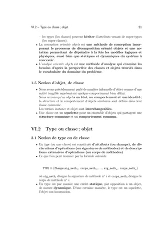 VI.2 – Type ou classe ; objet                                                         51

     – les types (les classes) peuvent hériter d’attributs venant de super-types
       (les super-classes).
   • La conception orientée objets est une méthode de conception incor-
     porant le processus de décomposition orienté objets et une no-
     tation permettant de dépeindre à la fois les modèles logiques et
     physiques, aussi bien que statiques et dynamiques du système à
     concevoir.
   • L’analyse orientée objets est une méthode d’analyse qui examine les
     besoins d’après la perspective des classes et objets trouvés dans
     le vocabulaire du domaine du problème.


1.5 Notion d’objet, de classe
   • Nous avons précédemment parlé de manière informelle d’objet comme d’une
     entité tangible représentant quelque comportement bien déﬁni.
     Nous verrons qu’un objet a un état, un comportement et une identité ;
     la structure et le comportement d’objets similaires sont déﬁnis dans leur
     classe commune.
     Les termes instance et objet sont interchangeables.
   • Une classe est un squelette pour un ensemble d’objets qui partagent une
     structure commune et un comportement commun.


VI.2       Type ou classe ; objet
2.1 Notion de type ou de classe
   • Un type (ou une classe) est constituée d’attributs (ou champs), de dé-
     clarations d’opérations (ou signatures de méthodes) et de descrip-
     tions extensives d’opérations (ou corps de méthodes)
   • Ce que l’on peut résumer par la formule suivante



         TYPE ≡ (Champs,sig_meth1 , corps_meth1 , . . . , sig_methn , corps_methn )

     où sig_methi désigne la signature de méthode n◦ i et corps_methi désigne le
     corps de méthode n◦ i.
   • Un type est par essence une entité statique, par opposition à un objet,
     de nature dynamique. D’une certaine manière, le type est un squelette,
     l’objet son incarnation.
 