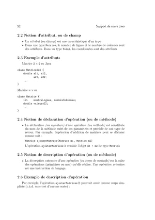 52                                                          Support de cours Java

2.2 Notion d’attribut, ou de champ
     • Un attribut (ou champ) est une caractéristique d’un type
     • Dans une type Matrice, le nombre de lignes et le nombre de colonnes sont
       des attributs. Dans un type Point, les coordonnées sont des attributs

2.3 Exemple d’attributs
     Matrice 2 × 2 en Java
class Matrice2x2 {
    double a11, a12,
           a21, a22;
    ...
}

Matrice n × m
class Matrice {
    int    nombreLignes, nombreColonnes;
    double valeurs[];
    ...
}


2.4 Notion de déclaration d’opération (ou de méthode)
     • La déclaration (ou signature) d’une opération (ou méthode) est constituée
       du nom de la méthode suivi de ses paramètres et précédé de son type de
       retour. Par exemple, l’opération d’addition de matrices peut se déclarer
       comme suit :
       Matrice ajouterMatrice(Matrice m1, Matrice m2)
       L’opération ajouterMatrices() renvoie l’objet m1 + m2 de type Matrice

2.5 Notion de description d’opération (ou de méthode)
     • La description extensive d’une opération (ou corps de méthode) est la suite
       des opérations (primitives ou non) qu’elle réalise. Une opération primitive
       est une instruction du langage.

2.6 Exemple de description d’opération
    Par exemple, l’opération ajouterMatrices() pourrait avoir comme corps sim-
pliste (c.à.d. sans test d’aucune sorte) :
 