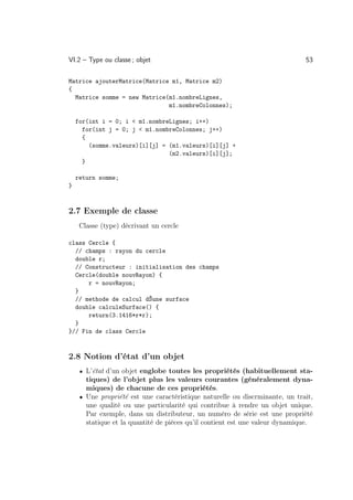 VI.2 – Type ou classe ; objet                                                 53

Matrice ajouterMatrice(Matrice m1, Matrice m2)
{
  Matrice somme = new Matrice(m1.nombreLignes,
                              m1.nombreColonnes);

    for(int i = 0; i  m1.nombreLignes; i++)
      for(int j = 0; j  m1.nombreColonnes; j++)
      {
        (somme.valeurs)[i][j] = (m1.valeurs)[i][j] +
                                (m2.valeurs)[i][j];
      }

    return somme;
}



2.7 Exemple de classe
     Classe (type) décrivant un cercle

class Cercle {
  // champs : rayon du cercle
  double r;
  // Constructeur : initialisation des champs
  Cercle(double nouvRayon) {
      r = nouvRayon;
  }
  // methode de calcul dŠune surface
  double calculeSurface() {
      return(3.1416*r*r);
  }
}// Fin de class Cercle



2.8 Notion d’état d’un objet
     • L’état d’un objet englobe toutes les propriétés (habituellement sta-
       tiques) de l’objet plus les valeurs courantes (généralement dyna-
       miques) de chacune de ces propriétés.
     • Une propriété est une caractéristique naturelle ou discrminante, un trait,
       une qualité ou une particularité qui contribue à rendre un objet unique.
       Par exemple, dans un distributeur, un numéro de série est une propriété
       statique et la quantité de pièces qu’il contient est une valeur dynamique.
 