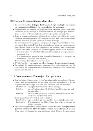 54                                                              Support de cours Java

2.9 Notion de comportement d’un objet
     • Le comportement est la façon dont un objet agit et réagit, en termes
         de changement d’état et de transmission de messages.
     •   Généralement, un message est simplement une opération qu’un objet eﬀec-
         tue sur un autre, bien que le mécanisme utilisé soit quelque peu diﬀérent.
         Dans la suite, les termes opération et message sont interchangeables.
     •   Dans la plupart des langages orientés objets et basés sur objets, les opéra-
         tions que les clients peuvent eﬀectuer sur un objet sont typiquement appe-
         lées des méthodes, qui font partie de la classe de l’objet.
     •   La transmission de messages est une partie de l’équation qui déﬁnit le com-
         portement d’un objet. L’état d’un objet inﬂuence aussi son comportement.
         Par exemple, dans le cas d’un distributeur de boissons, nous pouvons dé-
         clencher une action (appuyer sur un bouton) pour réaliser notre sélection.
         – Si nous n’avons pas introduit suﬃsamment d’argent, il ne se passera pro-
            bablement rien.
         – Si nous avons mis assez d’argent, la machine l’encaissera et nous servira
            une boisson (modiﬁant ainsi son état).
         Nous pouvons donc aﬃner la notion d’état :
     •   L’état d’un objet représente les eﬀets cumulés de son comportement.
     •   La majorité des objets intéressants n’ont pas d’état entièrement statique. Ils
         contiennent des propriétés dont les valeurs sont lues et modifées en fonction
         des actions sur ceux-ci.


2.10 Comportement d’un objet : les opérations
     • Une opération désigne un service qu’une classe oﬀre à ses clients. En pra-
       tique, nous avons constaté qu’un client eﬀectuait typiquement 5 sortes
       d’opérations sur un objet. Les 3 les plus courantes sont les suivantes :
        Modiﬁcateur une opération qui altère l’état d’un objet
        Sélecteur       une opération qui accède à l’état d’un objet, mais qui n’al-
                        tère pas celui-ci.
        Itérateur       une opération qui permet d’accéder à toutes les parties d’un
                        objet dans un ordre bien déﬁni.
     • Deux autres types d’opération sont courants :
        Constructeur une opération qui crée un objet et/ou initialise son état.
        Destructeur      Une opération qui libère l’état d’un objet et/ou détruit
                         l’objet lui-même.
     • Avec des langages orientés objets, comme Java ou Smalltalk, les opérations
       peuvent seulement être déclarées comme méthodes (c.à.d. au sein
       d’une classe), le langage ne nous autorisant pas à déclarer des procédures
 